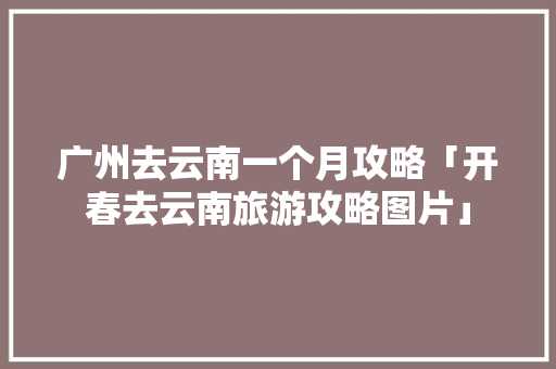 广州去云南一个月攻略「开春去云南旅游攻略图片」 广州去云南一个月攻略「开春去云南旅游攻略图片」 美食菜谱