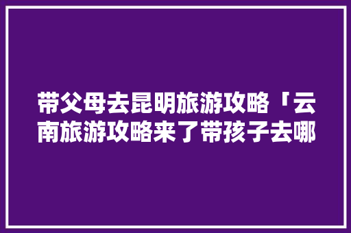 带父母去昆明旅游攻略「云南旅游攻略来了带孩子去哪里玩」 带父母去昆明旅游攻略「云南旅游攻略来了带孩子去哪里玩」 健康母婴