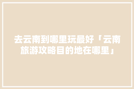 去云南到哪里玩最好「云南旅游攻略目的地在哪里」 去云南到哪里玩最好「云南旅游攻略目的地在哪里」 健康母婴