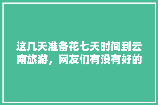 这几天准备花七天时间到云南旅游，网友们有没有好的建议啊「8天去云南旅游攻略路线图」 这几天准备花七天时间到云南旅游，网友们有没有好的建议啊「8天去云南旅游攻略路线图」 时尚穿搭