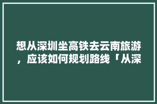 想从深圳坐高铁去云南旅游，应该如何规划路线「从深圳至云南旅游攻略路线」 想从深圳坐高铁去云南旅游，应该如何规划路线「从深圳至云南旅游攻略路线」 健康母婴