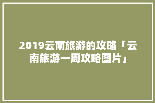 2019云南旅游的攻略「云南旅游一周攻略图片」 2019云南旅游的攻略「云南旅游一周攻略图片」 手机电脑