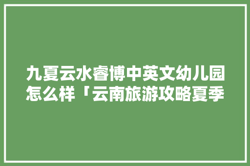 九夏云水睿博中英文幼儿园怎么样「云南旅游攻略夏季」 九夏云水睿博中英文幼儿园怎么样「云南旅游攻略夏季」 手机电脑