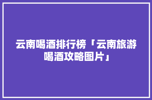 云南喝酒排行榜「云南旅游喝酒攻略图片」 云南喝酒排行榜「云南旅游喝酒攻略图片」 旅游攻略