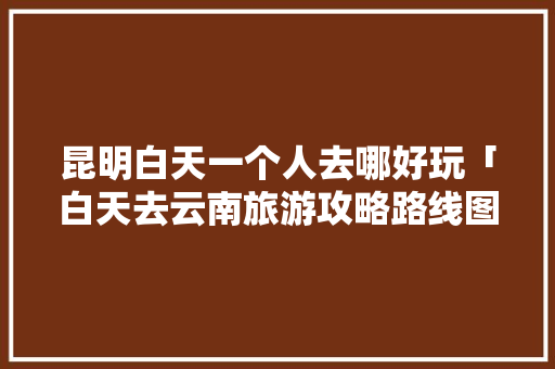 昆明白天一个人去哪好玩「白天去云南旅游攻略路线图」 昆明白天一个人去哪好玩「白天去云南旅游攻略路线图」 美食菜谱