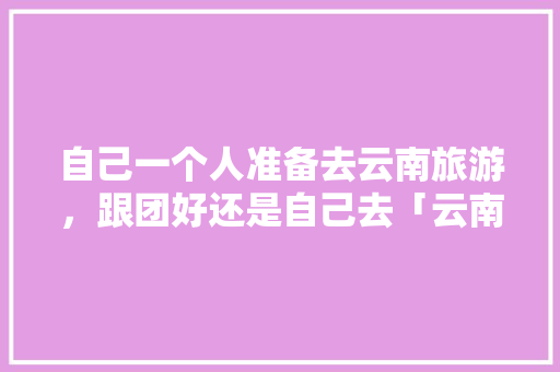 自己一个人准备去云南旅游，跟团好还是自己去「云南旅游攻略建议跟团吗现在」 自己一个人准备去云南旅游，跟团好还是自己去「云南旅游攻略建议跟团吗现在」 健康母婴