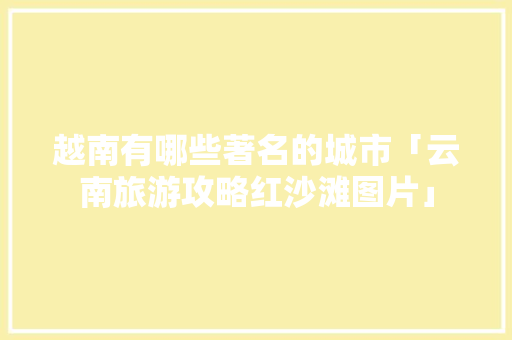越南有哪些著名的城市「云南旅游攻略红沙滩图片」 越南有哪些著名的城市「云南旅游攻略红沙滩图片」 手机电脑