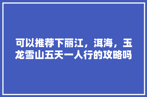 可以推荐下丽江，洱海，玉龙雪山五天一人行的攻略吗「云南旅游攻略洱海2天多少钱」 可以推荐下丽江，洱海，玉龙雪山五天一人行的攻略吗「云南旅游攻略洱海2天多少钱」 健康母婴
