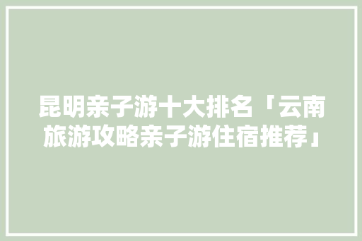 昆明亲子游十大排名「云南旅游攻略亲子游住宿推荐」 昆明亲子游十大排名「云南旅游攻略亲子游住宿推荐」 手机电脑