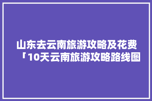 山东去云南旅游攻略及花费「10天云南旅游攻略路线图片」 山东去云南旅游攻略及花费「10天云南旅游攻略路线图片」 手机电脑