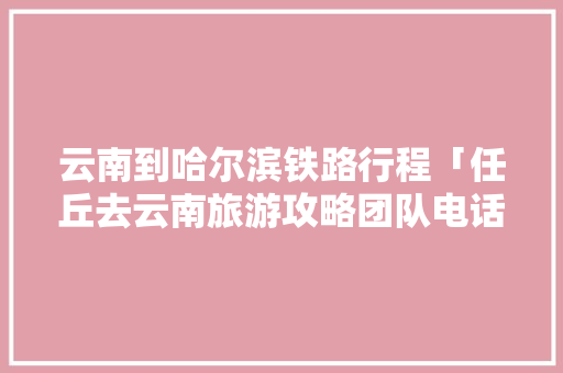 云南到哈尔滨铁路行程「任丘去云南旅游攻略团队电话」 云南到哈尔滨铁路行程「任丘去云南旅游攻略团队电话」 健康母婴
