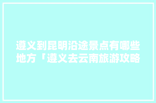 遵义到昆明沿途景点有哪些地方「遵义去云南旅游攻略」 遵义到昆明沿途景点有哪些地方「遵义去云南旅游攻略」 教育法律