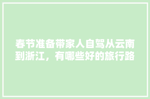 春节准备带家人自驾从云南到浙江，有哪些好的旅行路线推荐一下「广西云南自驾游最佳路线怎么走」 春节准备带家人自驾从云南到浙江，有哪些好的旅行路线推荐一下「广西云南自驾游最佳路线怎么走」 健康母婴