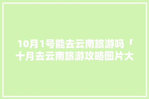10月1号能去云南旅游吗「十月去云南旅游攻略图片大全」 10月1号能去云南旅游吗「十月去云南旅游攻略图片大全」 健康母婴