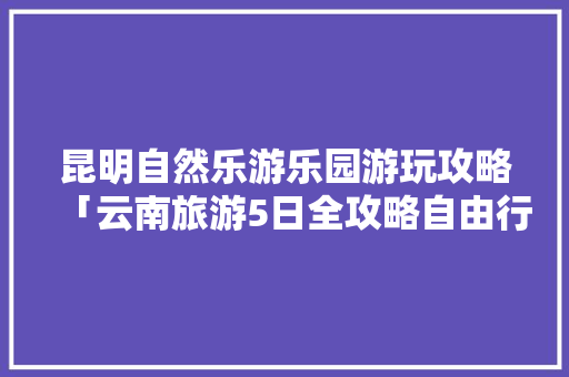 昆明自然乐游乐园游玩攻略「云南旅游5日全攻略自由行」 昆明自然乐游乐园游玩攻略「云南旅游5日全攻略自由行」 手机电脑