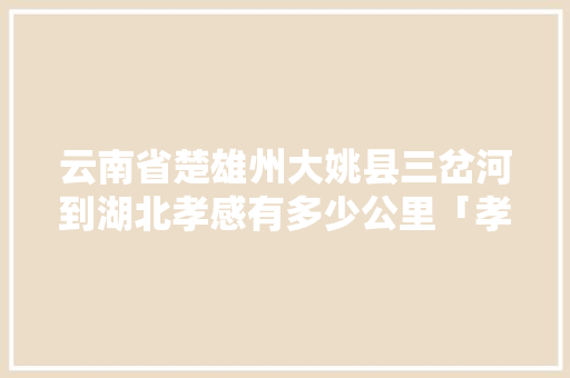 云南省楚雄州大姚县三岔河到湖北孝感有多少公里「孝感到云南旅游攻略路线」 云南省楚雄州大姚县三岔河到湖北孝感有多少公里「孝感到云南旅游攻略路线」 教育法律