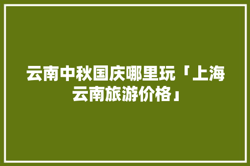 云南中秋国庆哪里玩「上海云南旅游价格」 云南中秋国庆哪里玩「上海云南旅游价格」 汽车常识