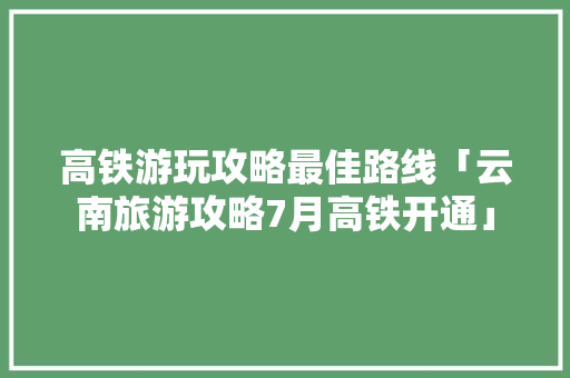 高铁游玩攻略最佳路线「云南旅游攻略7月高铁开通」 高铁游玩攻略最佳路线「云南旅游攻略7月高铁开通」 汽车常识