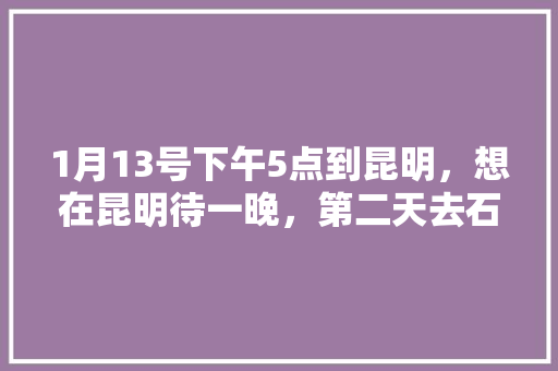 1月13号下午5点到昆明，想在昆明待一晚，第二天去石林玩一天。住哪比较好坐车，有好的青旅推荐吗「云南旅游青旅攻略图片」 1月13号下午5点到昆明，想在昆明待一晚，第二天去石林玩一天。住哪比较好坐车，有好的青旅推荐吗「云南旅游青旅攻略图片」 汽车常识