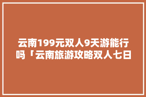云南199元双人9天游能行吗「云南旅游攻略双人七日游路线」 云南199元双人9天游能行吗「云南旅游攻略双人七日游路线」 旅游攻略