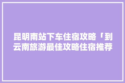 昆明南站下车住宿攻略「到云南旅游最佳攻略住宿推荐」 昆明南站下车住宿攻略「到云南旅游最佳攻略住宿推荐」 健康母婴