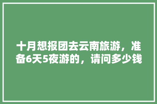 十月想报团去云南旅游，准备6天5夜游的，请问多少钱「7月份云南旅游」 十月想报团去云南旅游，准备6天5夜游的，请问多少钱「7月份云南旅游」 健康母婴