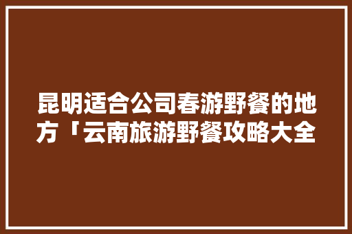 昆明适合公司春游野餐的地方「云南旅游野餐攻略大全图片」 昆明适合公司春游野餐的地方「云南旅游野餐攻略大全图片」 旅游攻略