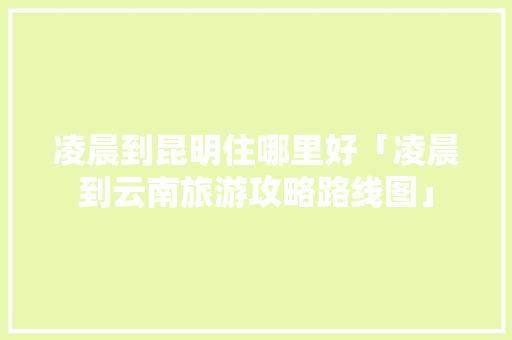 凌晨到昆明住哪里好「凌晨到云南旅游攻略路线图」 凌晨到昆明住哪里好「凌晨到云南旅游攻略路线图」 手机电脑