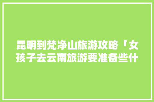昆明到梵净山旅游攻略「女孩子去云南旅游要准备些什么」 昆明到梵净山旅游攻略「女孩子去云南旅游要准备些什么」 旅游攻略