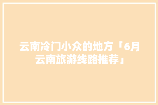 云南冷门小众的地方「6月云南旅游线路推荐」 云南冷门小众的地方「6月云南旅游线路推荐」 旅游攻略