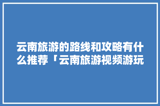 云南旅游的路线和攻略有什么推荐「云南旅游视频游玩攻略大全」 云南旅游的路线和攻略有什么推荐「云南旅游视频游玩攻略大全」 教育法律