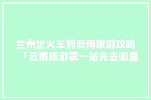 兰州坐火车到云南旅游攻略「云南旅游第一站先去哪里?」 兰州坐火车到云南旅游攻略「云南旅游第一站先去哪里?」 时尚穿搭