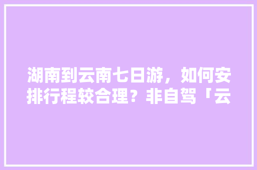 湖南到云南七日游，如何安排行程较合理？非自驾「云南旅游全攻略七天游多少钱」 湖南到云南七日游，如何安排行程较合理？非自驾「云南旅游全攻略七天游多少钱」 汽车常识