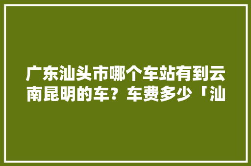 广东汕头市哪个车站有到云南昆明的车？车费多少「汕头去云南旅游攻略学生可以去吗」 广东汕头市哪个车站有到云南昆明的车？车费多少「汕头去云南旅游攻略学生可以去吗」 汽车常识