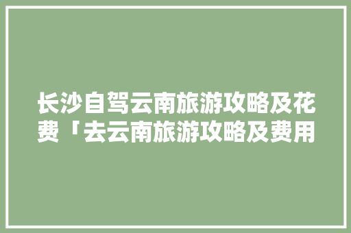 长沙自驾云南旅游攻略及花费「去云南旅游攻略及费用要多少,云南有哪些必去的景点?」 长沙自驾云南旅游攻略及花费「去云南旅游攻略及费用要多少,云南有哪些必去的景点?」 时尚穿搭