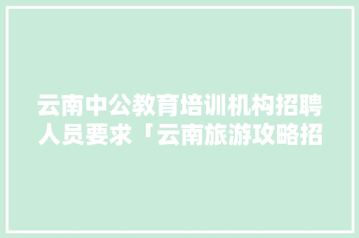云南中公教育培训机构招聘人员要求「云南旅游攻略招聘学员最新消息」 云南中公教育培训机构招聘人员要求「云南旅游攻略招聘学员最新消息」 健康母婴
