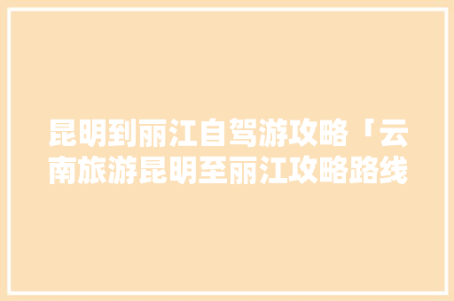 昆明到丽江自驾游攻略「云南旅游昆明至丽江攻略路线」 昆明到丽江自驾游攻略「云南旅游昆明至丽江攻略路线」 时尚穿搭