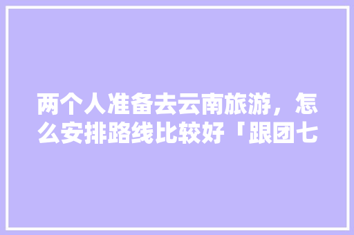 两个人准备去云南旅游，怎么安排路线比较好「跟团七日游云南旅游攻略图」 两个人准备去云南旅游，怎么安排路线比较好「跟团七日游云南旅游攻略图」 汽车常识
