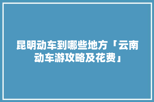 昆明动车到哪些地方「云南动车游攻略及花费」 昆明动车到哪些地方「云南动车游攻略及花费」 手机电脑