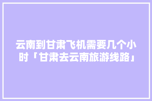 云南到甘肃飞机需要几个小时「甘肃去云南旅游线路」 云南到甘肃飞机需要几个小时「甘肃去云南旅游线路」 手机电脑