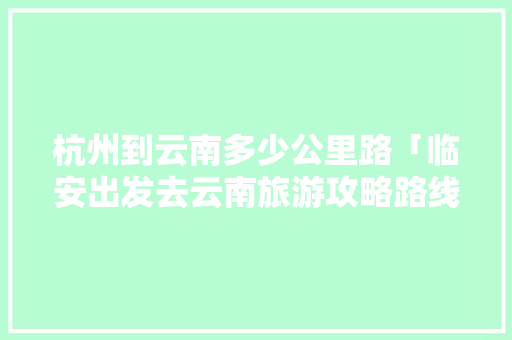 杭州到云南多少公里路「临安出发去云南旅游攻略路线」 杭州到云南多少公里路「临安出发去云南旅游攻略路线」 汽车常识