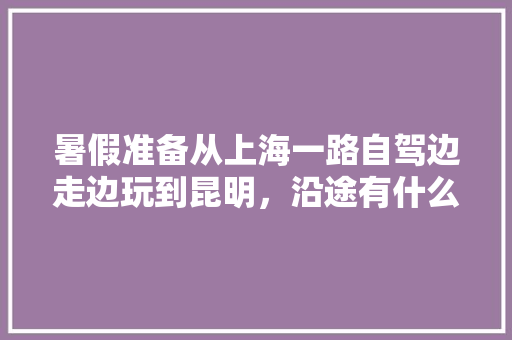 暑假准备从上海一路自驾边走边玩到昆明，沿途有什么好玩的旅游景点「上海到云南旅游地图攻略路线」 暑假准备从上海一路自驾边走边玩到昆明，沿途有什么好玩的旅游景点「上海到云南旅游地图攻略路线」 旅游攻略