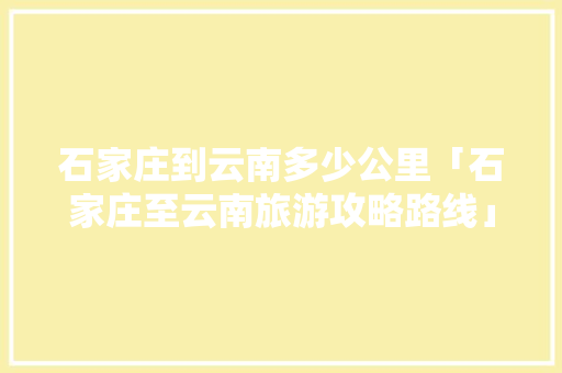 石家庄到云南多少公里「石家庄至云南旅游攻略路线」 石家庄到云南多少公里「石家庄至云南旅游攻略路线」 时尚穿搭