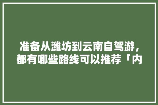 准备从潍坊到云南自驾游，都有哪些路线可以推荐「内江自驾游云南旅游攻略路线」 准备从潍坊到云南自驾游，都有哪些路线可以推荐「内江自驾游云南旅游攻略路线」 汽车常识