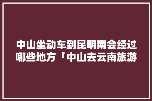 中山坐动车到昆明南会经过哪些地方「中山去云南旅游路线攻略图」 中山坐动车到昆明南会经过哪些地方「中山去云南旅游路线攻略图」 手机电脑