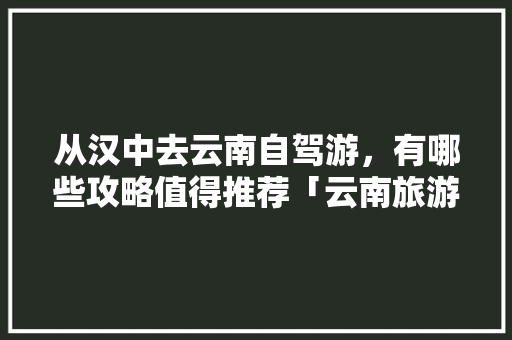 从汉中去云南自驾游，有哪些攻略值得推荐「云南旅游纯玩5天攻略视频大全」 从汉中去云南自驾游，有哪些攻略值得推荐「云南旅游纯玩5天攻略视频大全」 时尚穿搭