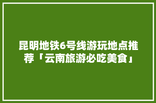 昆明地铁6号线游玩地点推荐「云南旅游必吃美食」 昆明地铁6号线游玩地点推荐「云南旅游必吃美食」 时尚穿搭