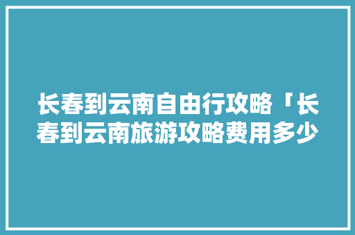 长春到云南自由行攻略「长春到云南旅游攻略费用多少钱」 长春到云南自由行攻略「长春到云南旅游攻略费用多少钱」 时尚穿搭