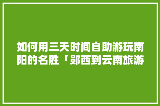 如何用三天时间自助游玩南阳的名胜「郧西到云南旅游攻略路线图」 如何用三天时间自助游玩南阳的名胜「郧西到云南旅游攻略路线图」 旅游攻略