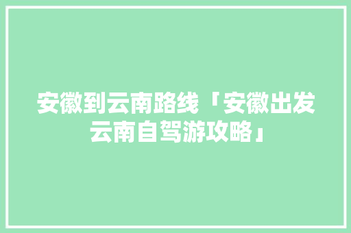 安徽到云南路线「安徽出发云南自驾游攻略」 安徽到云南路线「安徽出发云南自驾游攻略」 旅游攻略